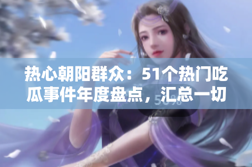 热心朝阳群众：51个热门吃瓜事件年度盘点，汇总一切热点！