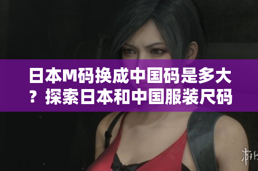 日本M码换成中国码是多大？探索日本和中国服装尺码的对照，帮你选对合身尺码