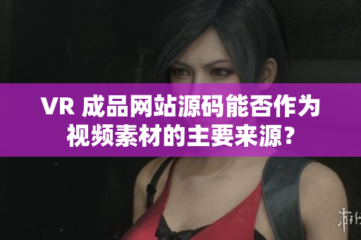 VR 成品网站源码能否作为视频素材的主要来源？