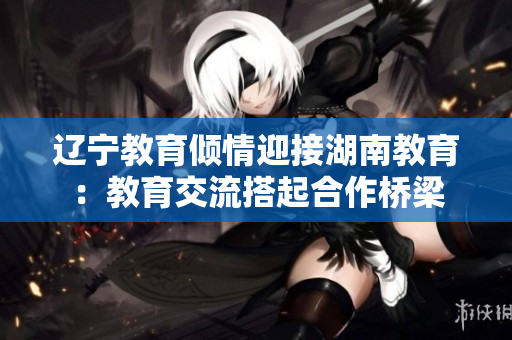 辽宁教育倾情迎接湖南教育：教育交流搭起合作桥梁