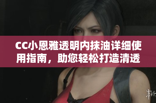 CC小恩雅透明内抹油详细使用指南，助您轻松打造清透水润肌肤