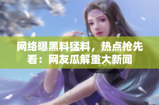 网络曝黑料猛料，热点抢先看：网友瓜解重大新闻