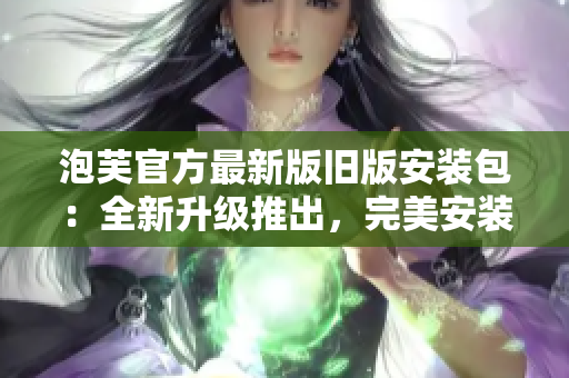 泡芙官方最新版旧版安装包：全新升级推出，完美安装体验分享