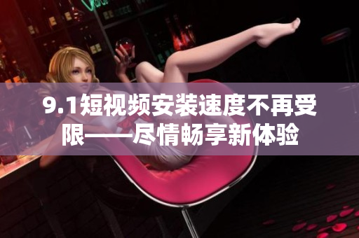 9.1短视频安装速度不再受限——尽情畅享新体验