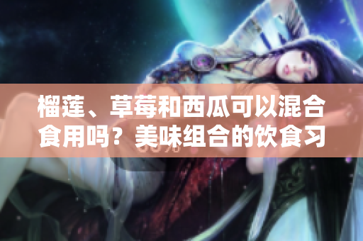 榴莲、草莓和西瓜可以混合食用吗？美味组合的饮食习惯是否有益健康？