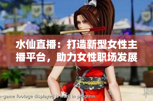 水仙直播：打造新型女性主播平台，助力女性职场发展