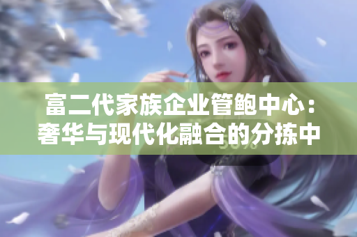 富二代家族企业管鲍中心：奢华与现代化融合的分拣中心