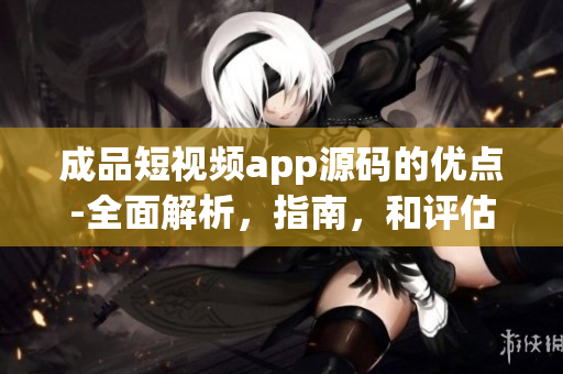 成品短视频app源码的优点-全面解析，指南，和评估