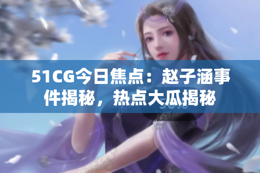 51CG今日焦点：赵子涵事件揭秘，热点大瓜揭秘