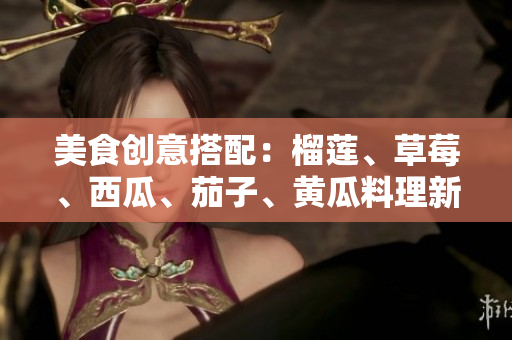 美食创意搭配：榴莲、草莓、西瓜、茄子、黄瓜料理新玩法