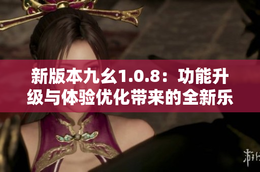 新版本九幺1.0.8：功能升级与体验优化带来的全新乐趣
