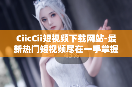 CiicCii短视频下载网站-最新热门短视频尽在一手掌握