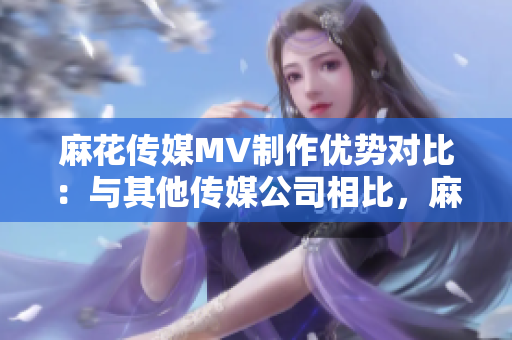 麻花传媒MV制作优势对比：与其他传媒公司相比，麻花传媒在MV制作方面的特色和优势