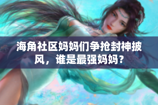 海角社区妈妈们争抢封神披风，谁是最强妈妈？