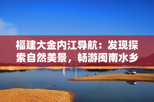 福建大金内江导航：发现探索自然美景，畅游闽南水乡