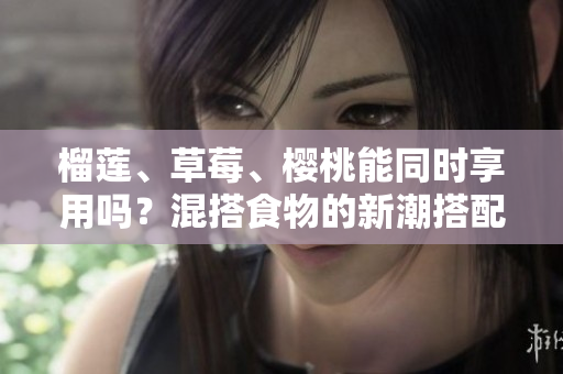榴莲、草莓、樱桃能同时享用吗？混搭食物的新潮搭配是否健康？