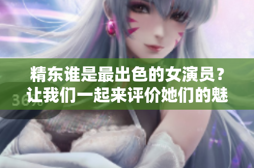 精东谁是最出色的女演员？让我们一起来评价她们的魅力!