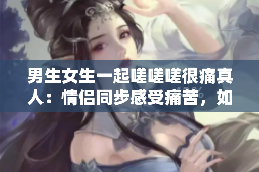 男生女生一起嗟嗟嗟很痛真人：情侣同步感受痛苦，如何化解疼痛？