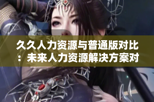 久久人力资源与普通版对比：未来人力资源解决方案对比分析