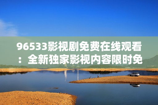 96533影视剧免费在线观看：全新独家影视内容限时免费观赏