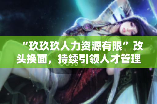“玖玖玖人力资源有限”改头换面，持续引领人才管理新潮流
