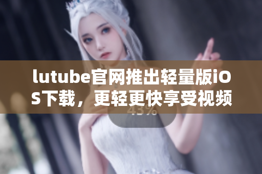 lutube官网推出轻量版iOS下载，更轻更快享受视频！