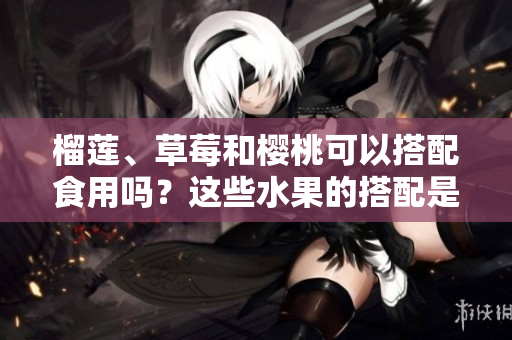 榴莲、草莓和樱桃可以搭配食用吗？这些水果的搭配是否适合？