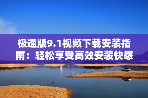 极速版9.1视频下载安装指南：轻松享受高效安装快感