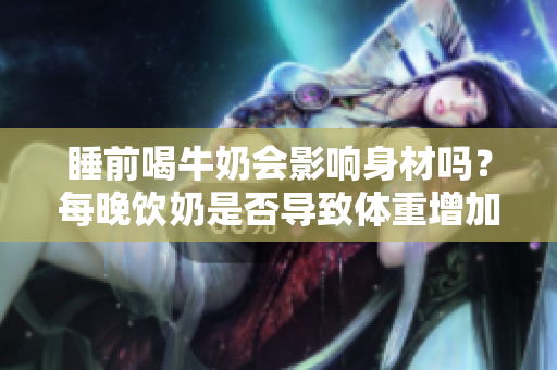 睡前喝牛奶会影响身材吗？每晚饮奶是否导致体重增加？