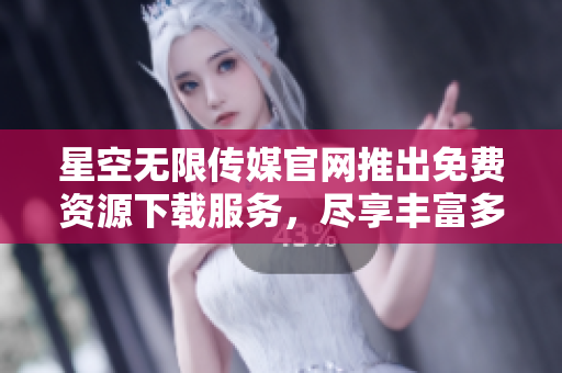 星空无限传媒官网推出免费资源下载服务，尽享丰富多彩内容