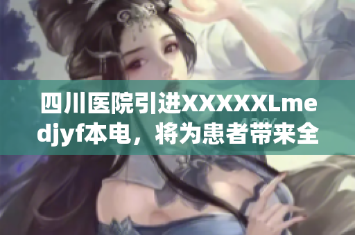 四川医院引进XXXXXLmedjyf本电，将为患者带来全新治疗体验