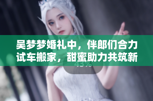 吴梦梦婚礼中，伴郎们合力试车搬家，甜蜜助力共筑新家！
