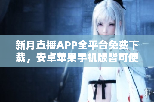 新月直播APP全平台免费下载，安卓苹果手机版皆可使用