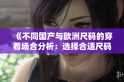 《不同国产与欧洲尺码的穿着场合分析：选择合适尺码更显身材》