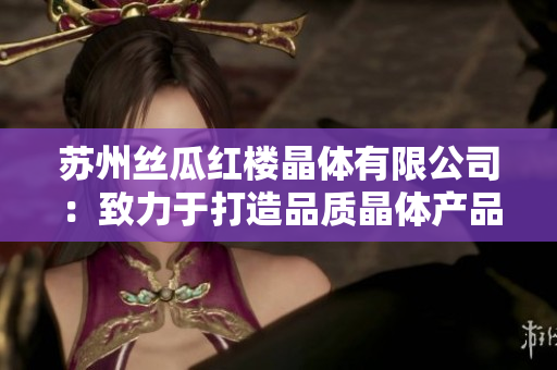 苏州丝瓜红楼晶体有限公司：致力于打造品质晶体产品的领先企业