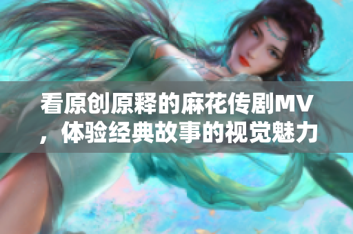 看原创原释的麻花传剧MV，体验经典故事的视觉魅力