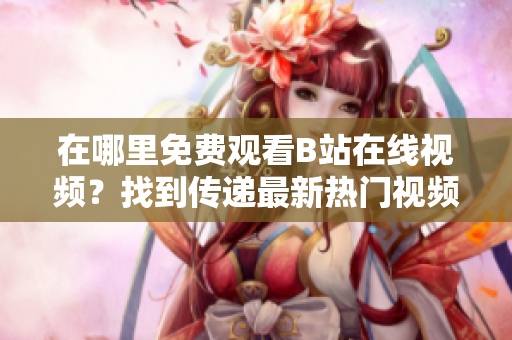 在哪里免费观看B站在线视频？找到传递最新热门视频的地方