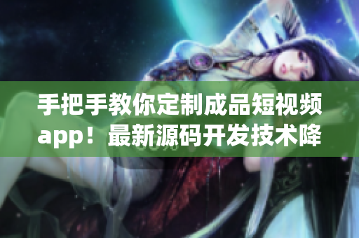 手把手教你定制成品短视频app！最新源码开发技术降临，实现个性化创意无限可能