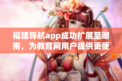 福建导航app成功扩展至湖南，为教育网用户提供更便捷的服务