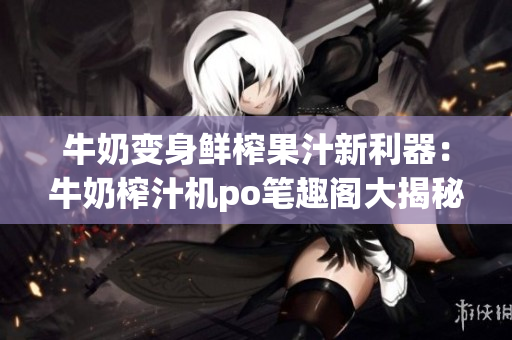 牛奶变身鲜榨果汁新利器：牛奶榨汁机po笔趣阁大揭秘