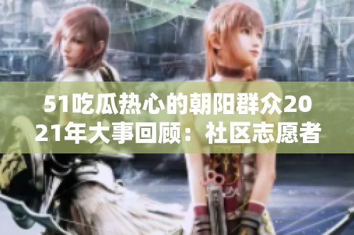 51吃瓜热心的朝阳群众2021年大事回顾：社区志愿者的无私奉献和感人故事