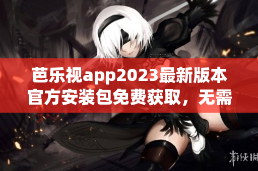 芭乐视app2023最新版本官方安装包免费获取，无需担心安全问题