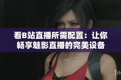 看B站直播所需配置：让你畅享魅影直播的完美设备