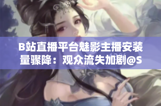 B站直播平台魅影主播安装量骤降：观众流失加剧@Setter随之下滑