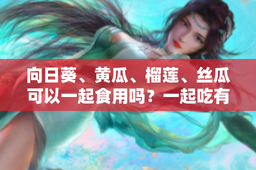 向日葵、黄瓜、榴莲、丝瓜可以一起食用吗？一起吃有什么好处和注意事项？