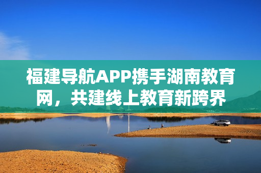 福建导航APP携手湖南教育网，共建线上教育新跨界