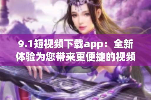 9.1短视频下载app：全新体验为您带来更便捷的视频下载服务