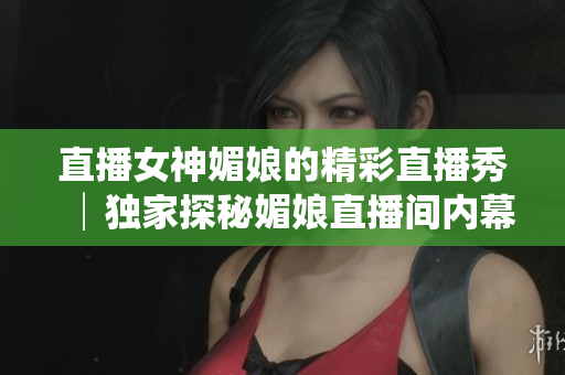 直播女神媚娘的精彩直播秀│独家探秘媚娘直播间内幕│媚娘的直播精彩瞬间大揭秘
