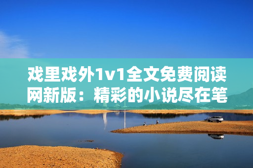 戏里戏外1v1全文免费阅读网新版：精彩的小说尽在笔趣阁