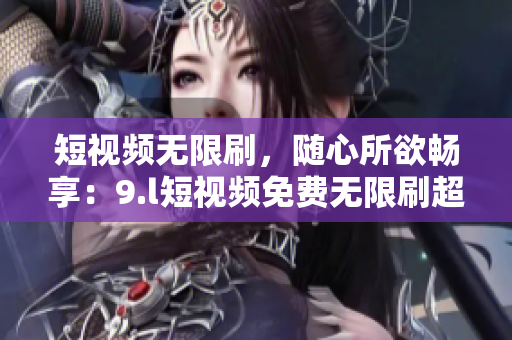 短视频无限刷，随心所欲畅享：9.l短视频免费无限刷超刺激